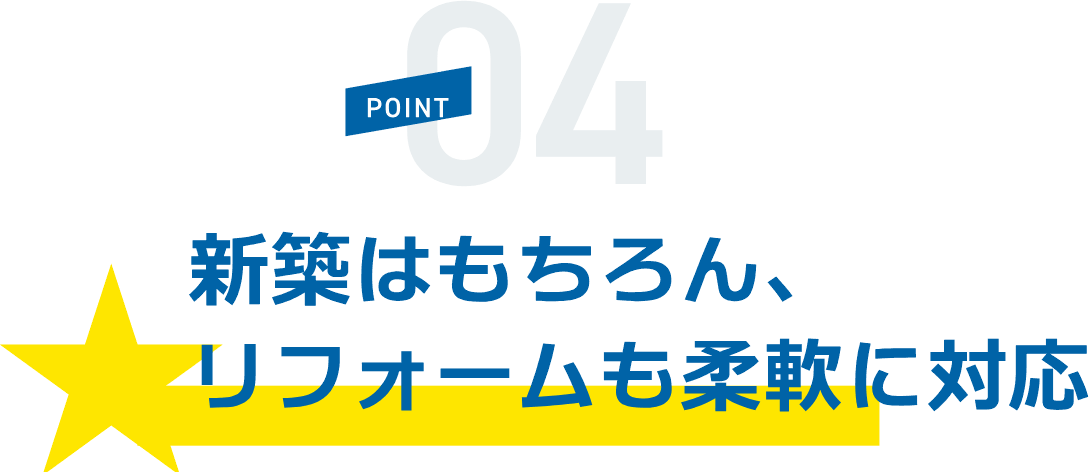 POINT04 新築はもちろん、リフォームも柔軟に対応